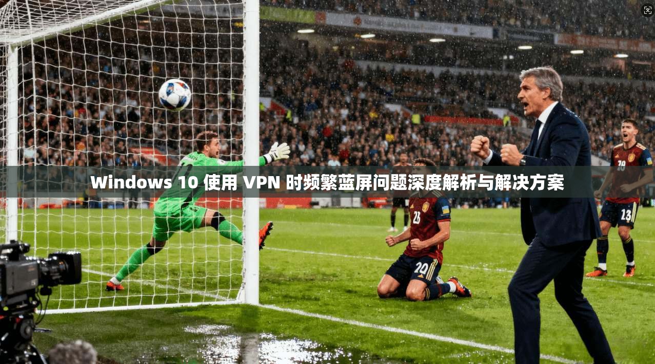 Windows 10 使用 VPN 时频繁蓝屏问题深度解析与解决方案