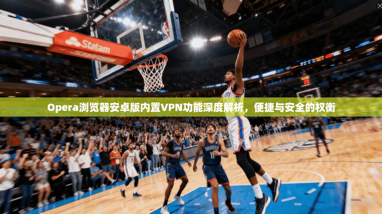 Opera浏览器安卓版内置VPN功能深度解析，便捷与安全的权衡