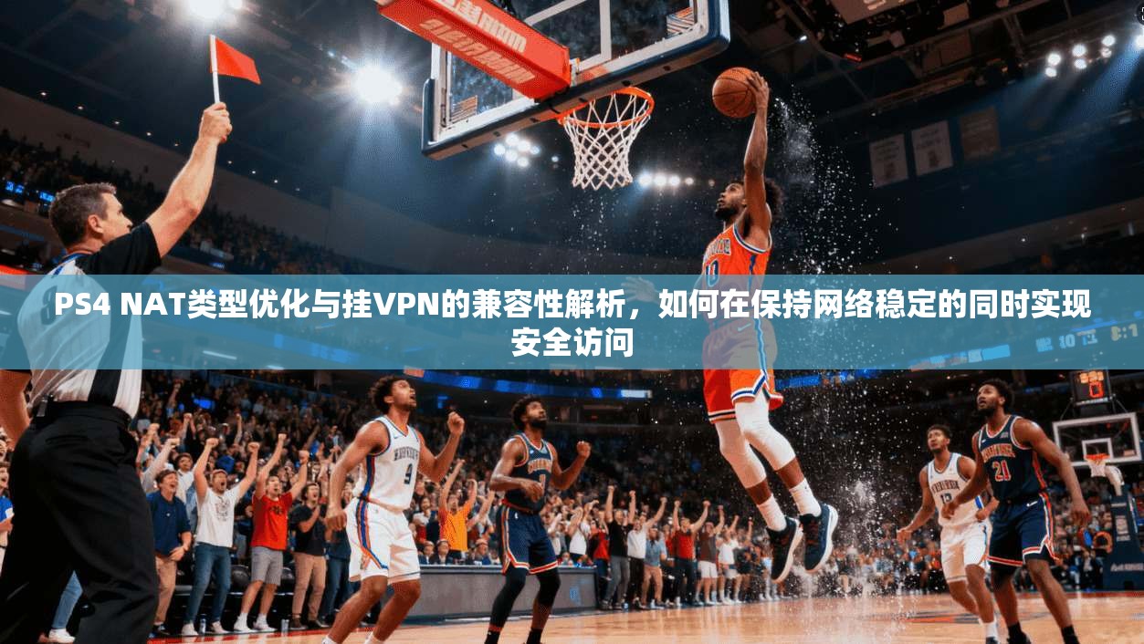 PS4 NAT类型优化与挂VPN的兼容性解析，如何在保持网络稳定的同时实现安全访问
