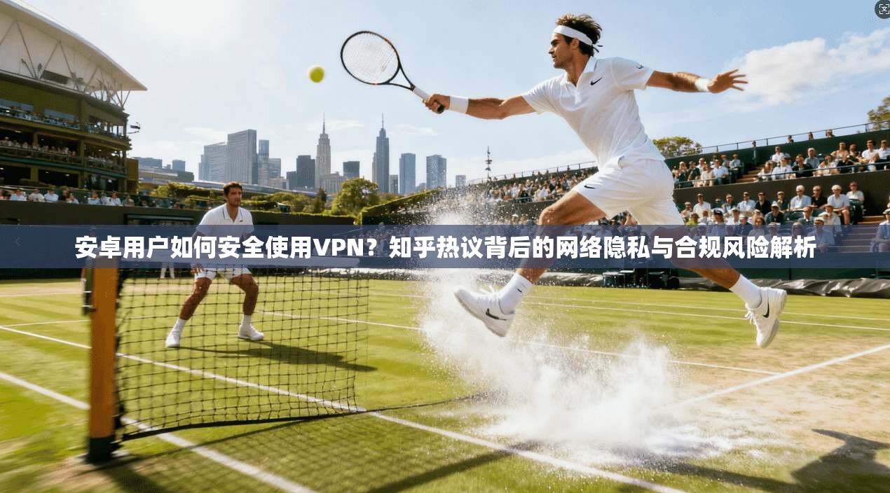 安卓用户如何安全使用VPN？知乎热议背后的网络隐私与合规风险解析