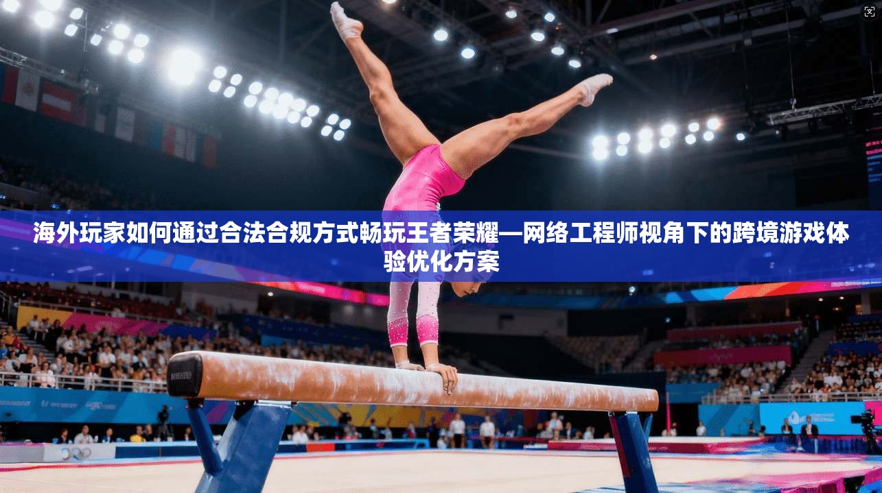海外玩家如何通过合法合规方式畅玩王者荣耀—网络工程师视角下的跨境游戏体验优化方案