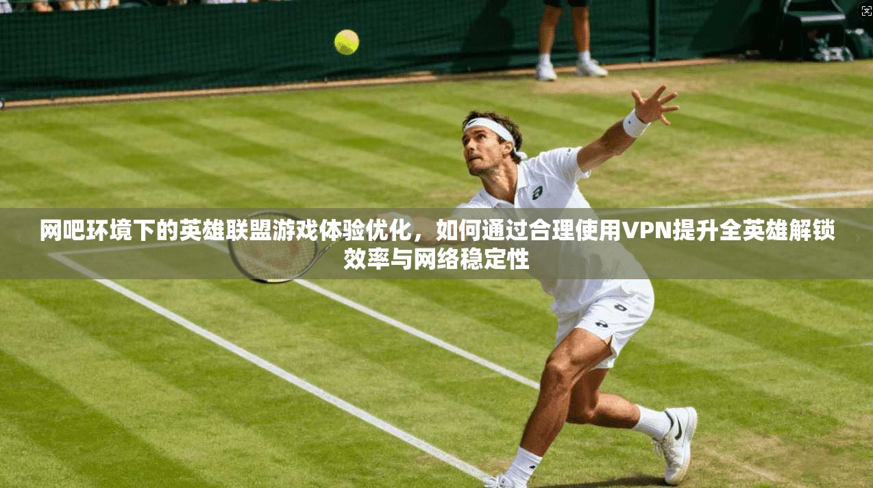 网吧环境下的英雄联盟游戏体验优化，如何通过合理使用VPN提升全英雄解锁效率与网络稳定性