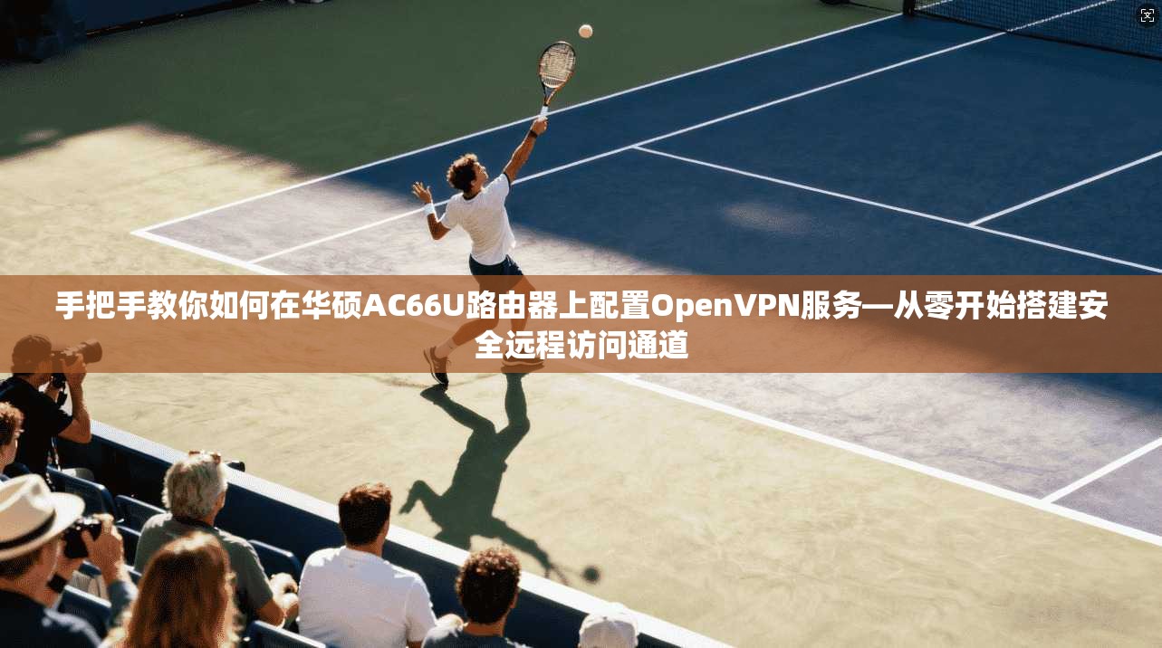 手把手教你如何在华硕AC66U路由器上配置OpenVPN服务—从零开始搭建安全远程访问通道