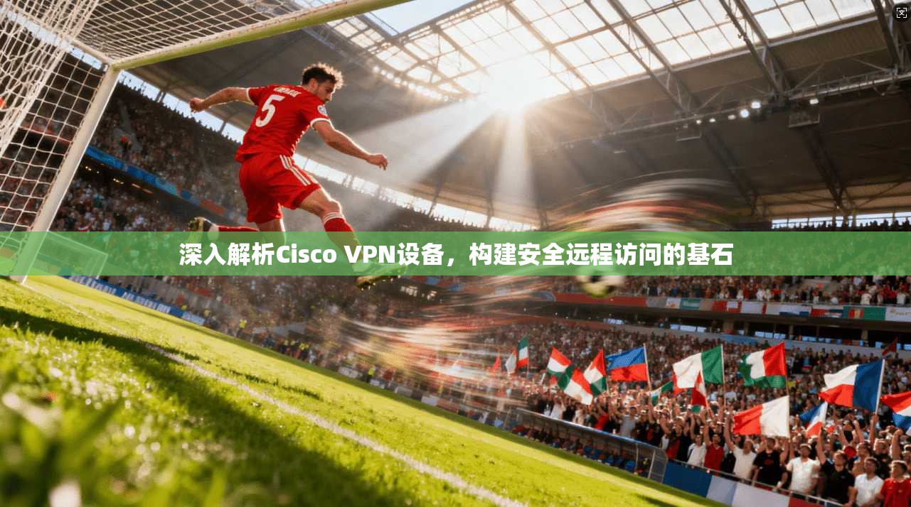 深入解析Cisco VPN设备，构建安全远程访问的基石