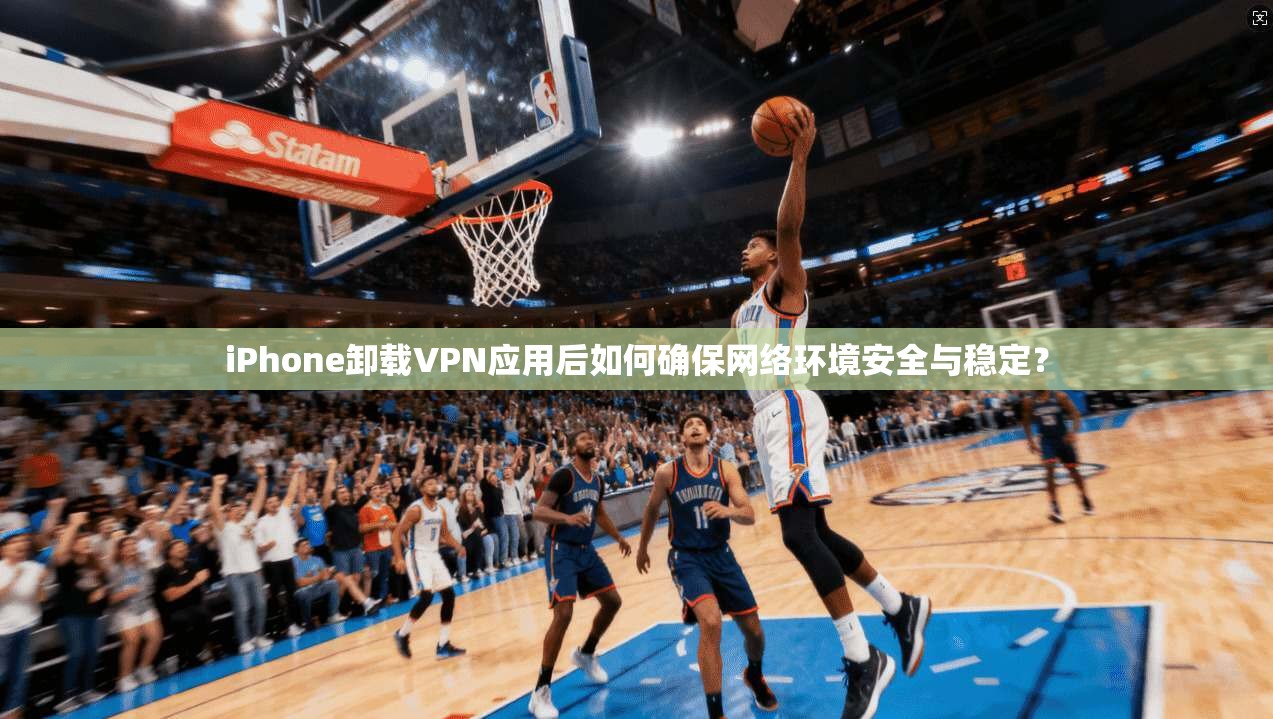 iPhone卸载VPN应用后如何确保网络环境安全与稳定？