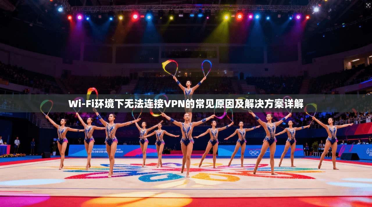 Wi-Fi环境下无法连接VPN的常见原因及解决方案详解