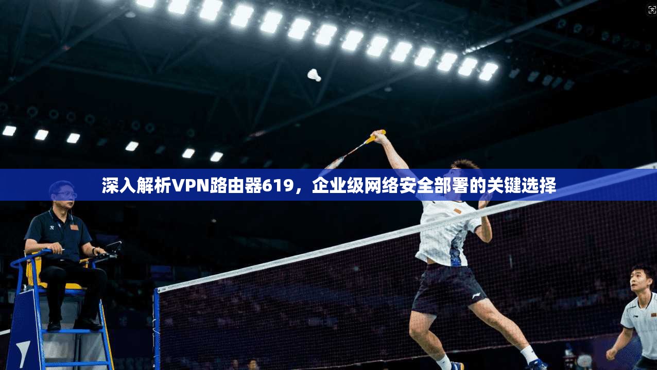 深入解析VPN路由器619，企业级网络安全部署的关键选择