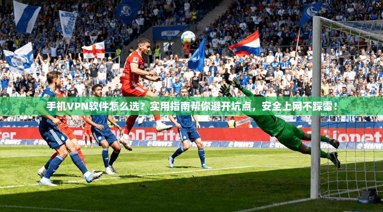 手机VPN软件怎么选？实用指南帮你避开坑点，安全上网不踩雷！
