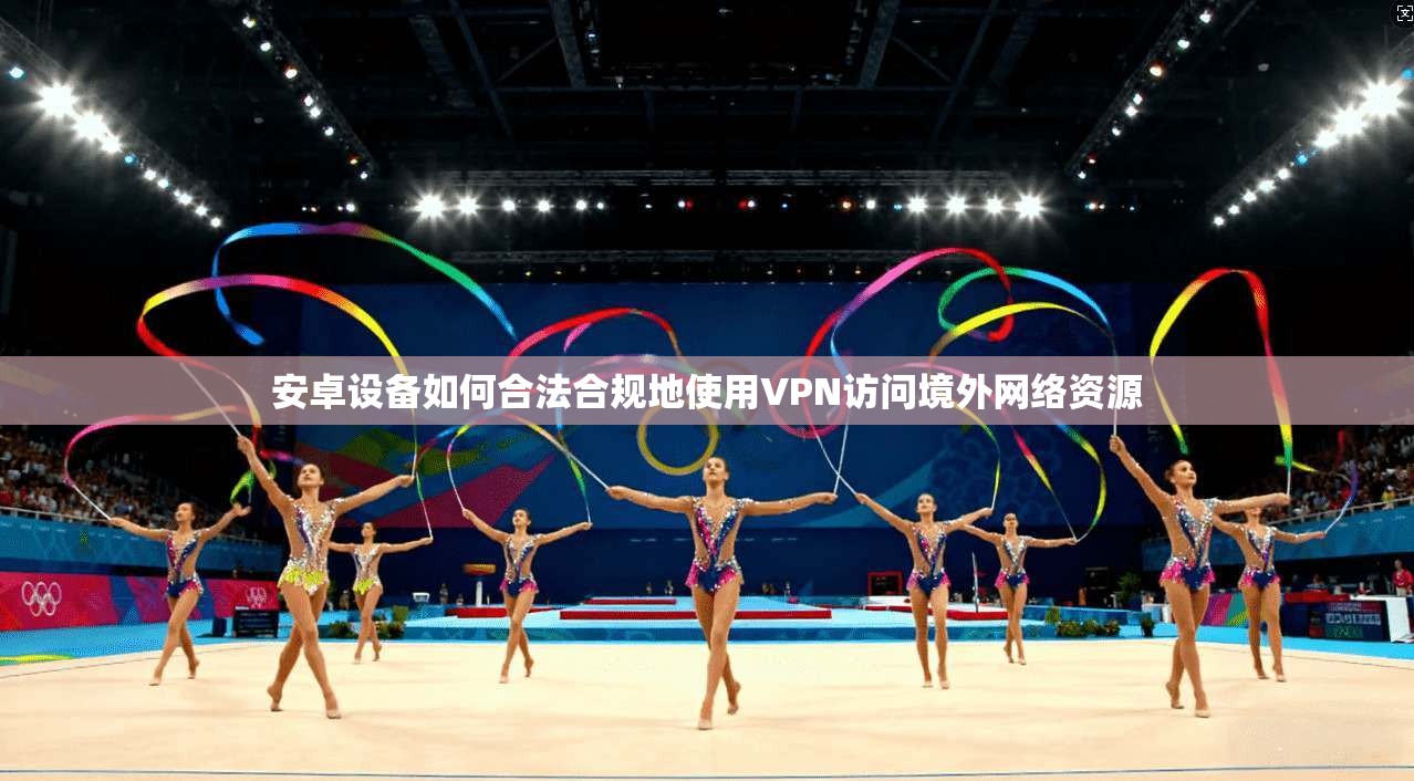 安卓设备如何合法合规地使用VPN访问境外网络资源