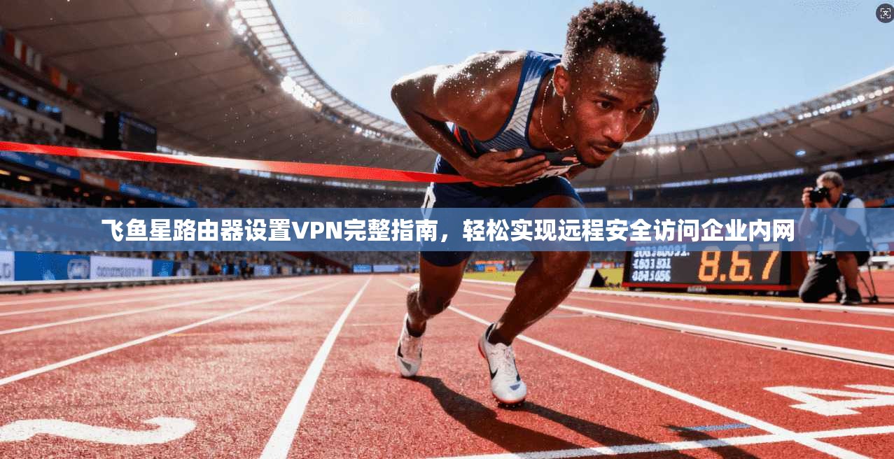 飞鱼星路由器设置VPN完整指南,轻松实现远程安全访问企业内网