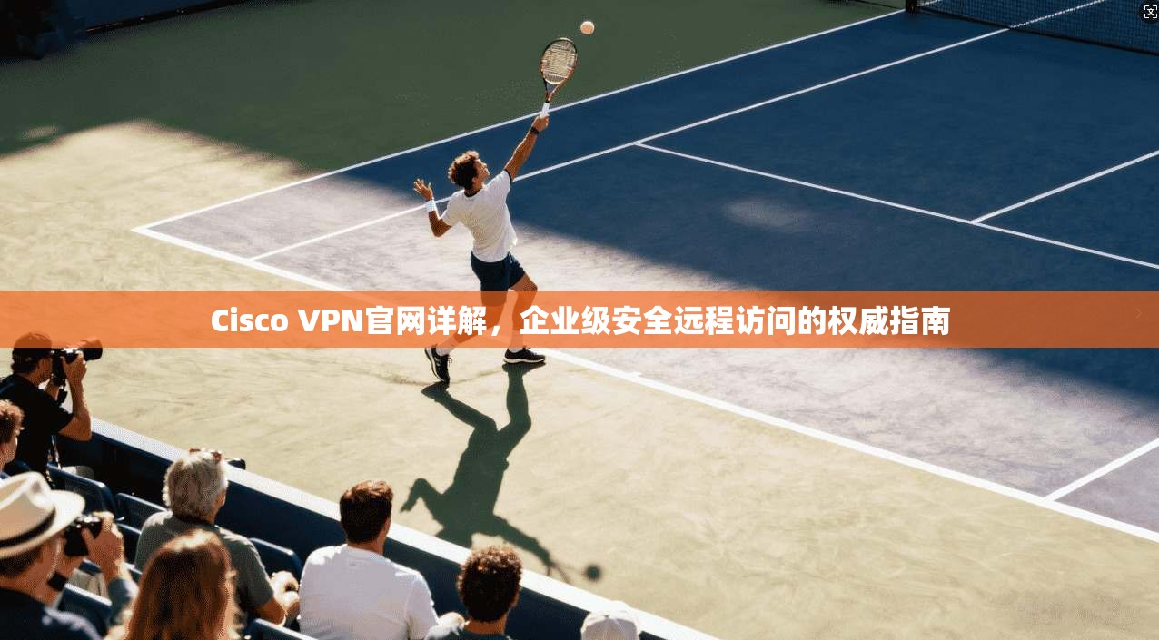 Cisco VPN官网详解，企业级安全远程访问的权威指南