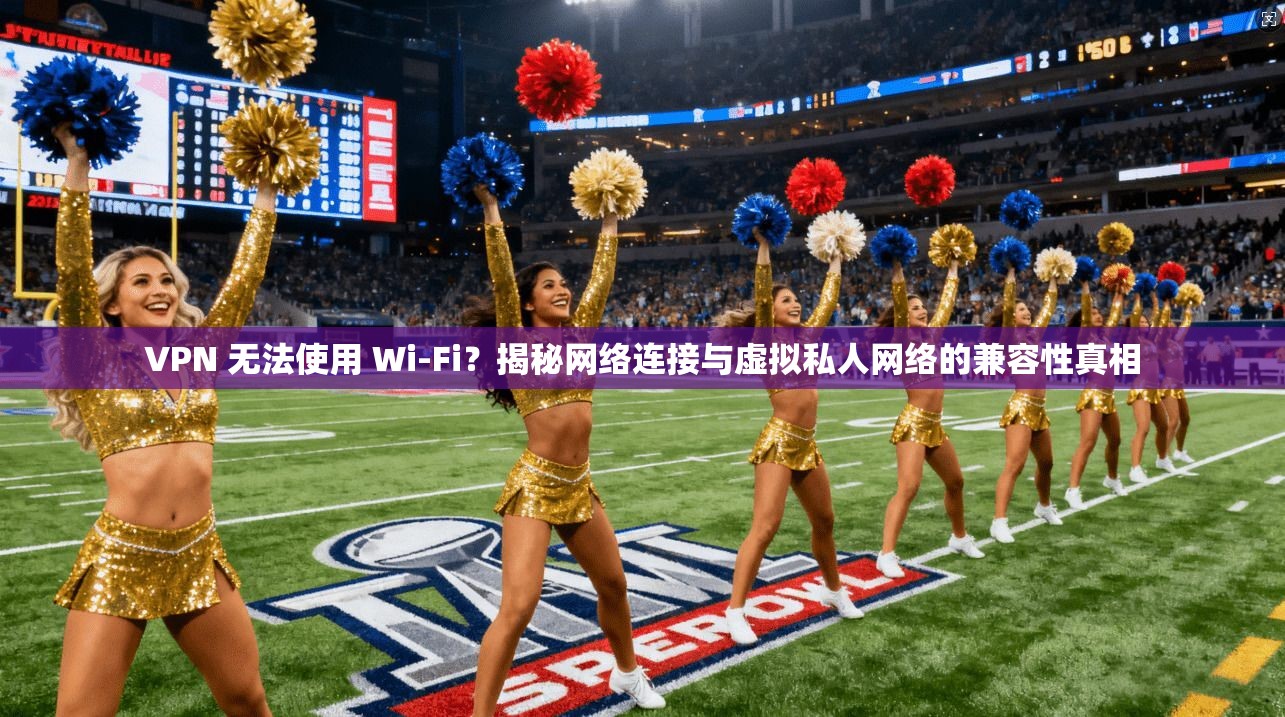VPN 无法使用 Wi-Fi？揭秘网络连接与虚拟私人网络的兼容性真相