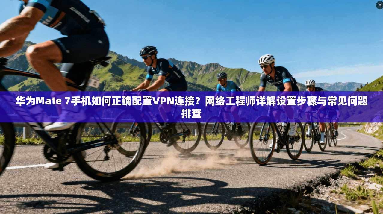 华为Mate 7手机如何正确配置VPN连接？网络工程师详解设置步骤与常见问题排查
