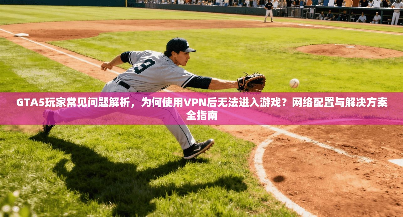 GTA5玩家常见问题解析，为何使用VPN后无法进入游戏？网络配置与解决方案全指南