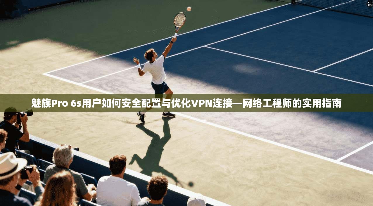 魅族Pro 6s用户如何安全配置与优化VPN连接—网络工程师的实用指南
