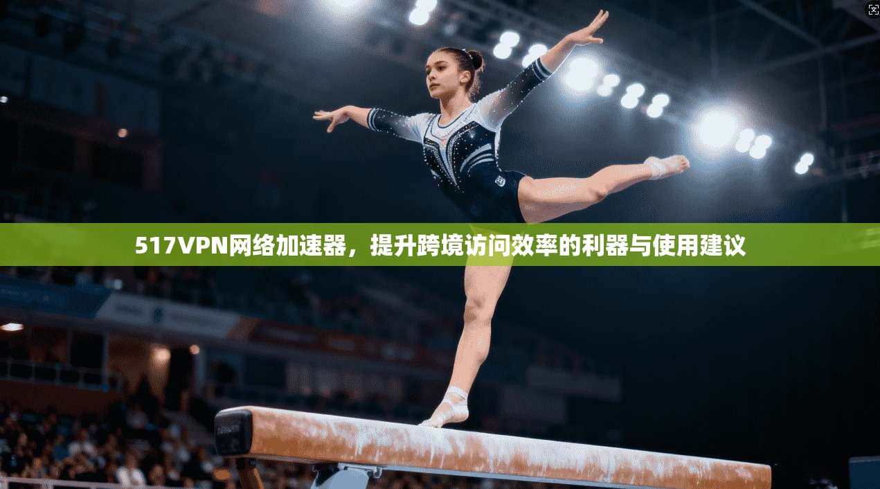 517VPN网络加速器，提升跨境访问效率的利器与使用建议