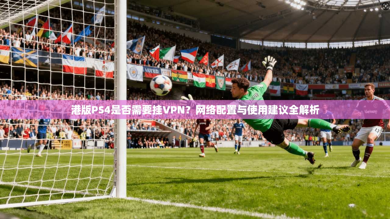 港版PS4是否需要挂VPN？网络配置与使用建议全解析