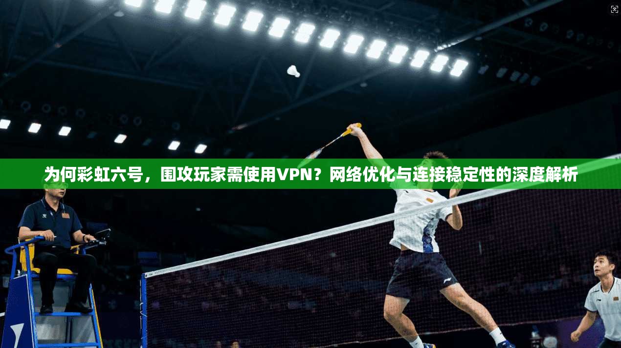 为何彩虹六号,围攻玩家需使用VPN?网络优化与连接稳定性的深度解析