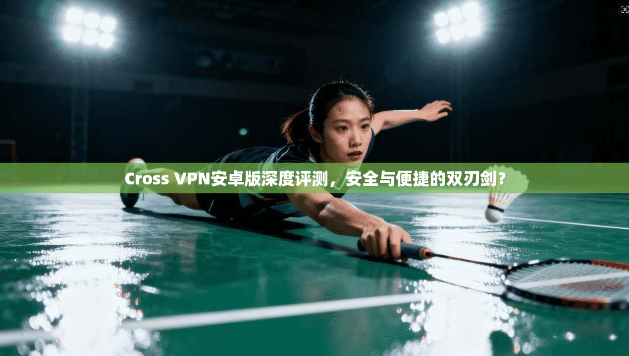 Cross VPN安卓版深度评测,安全与便捷的双刃剑?