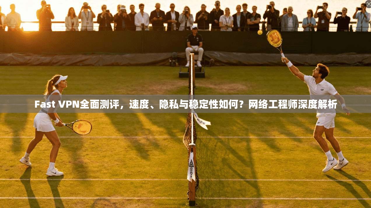 Fast VPN全面测评，速度、隐私与稳定性如何？网络工程师深度解析