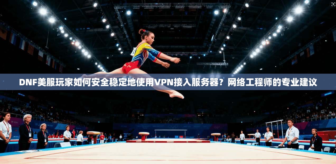 DNF美服玩家如何安全稳定地使用VPN接入服务器？网络工程师的专业建议