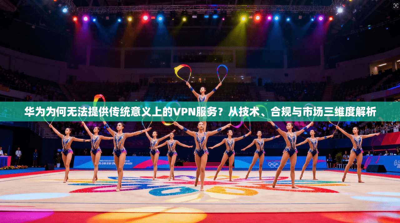 华为为何无法提供传统意义上的VPN服务？从技术、合规与市场三维度解析