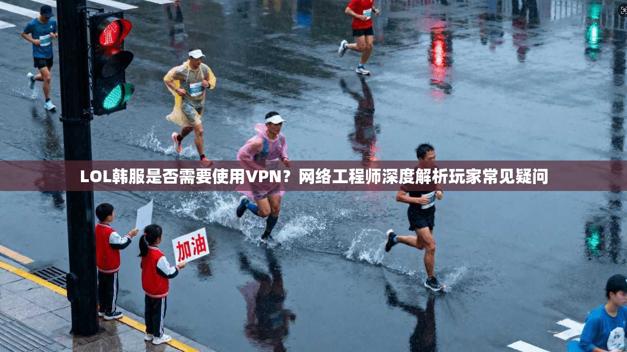 LOL韩服是否需要使用VPN？网络工程师深度解析玩家常见疑问