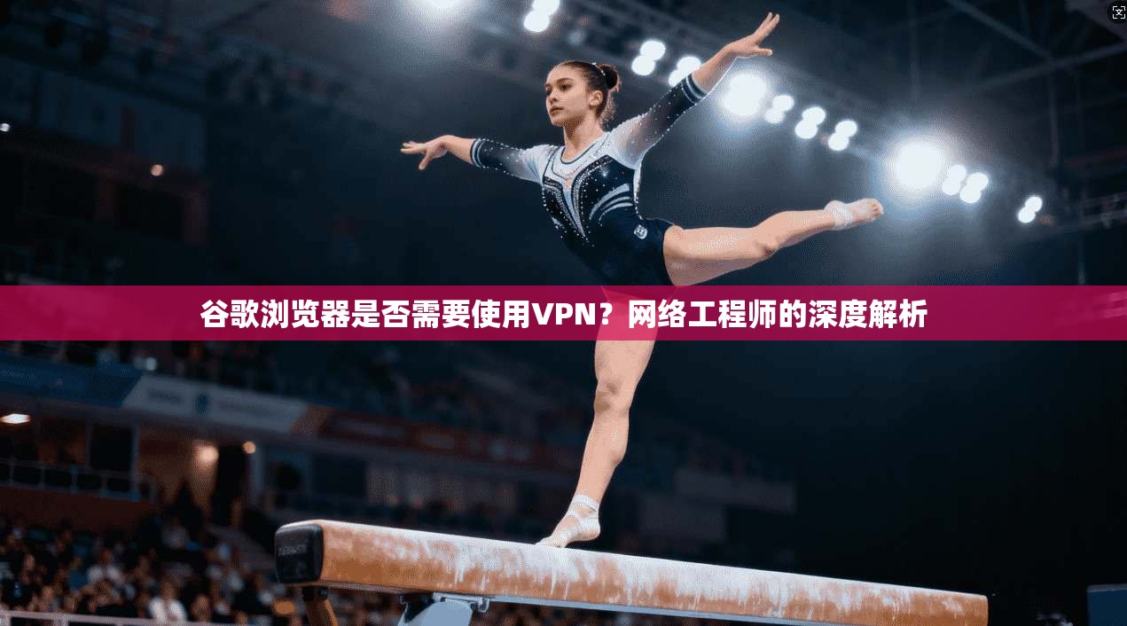 谷歌浏览器是否需要使用VPN？网络工程师的深度解析