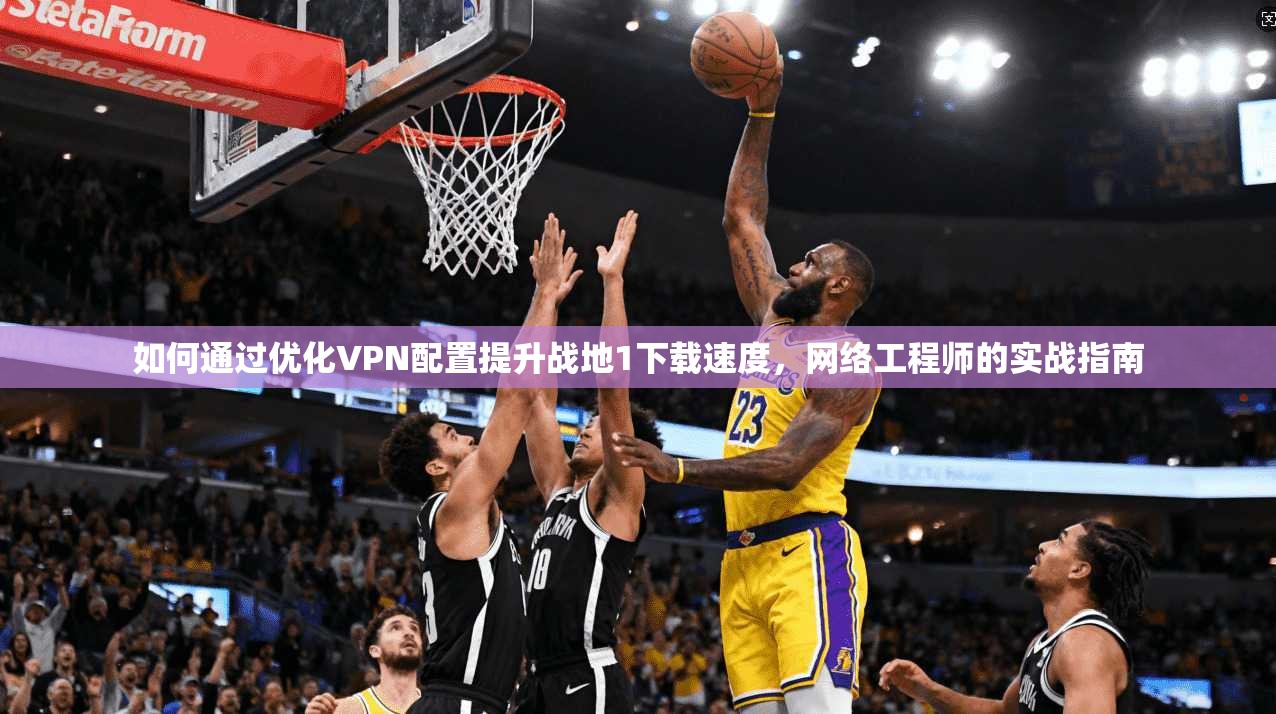 如何通过优化VPN配置提升战地1下载速度，网络工程师的实战指南