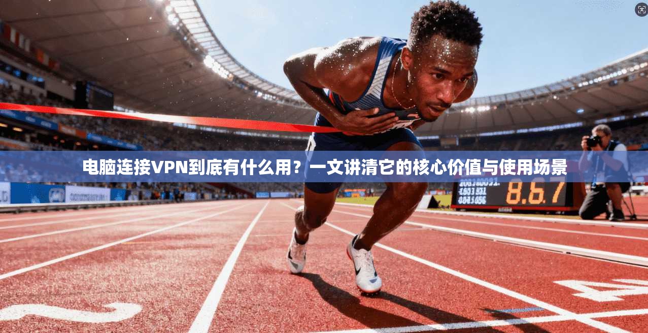 电脑连接VPN到底有什么用？一文讲清它的核心价值与使用场景