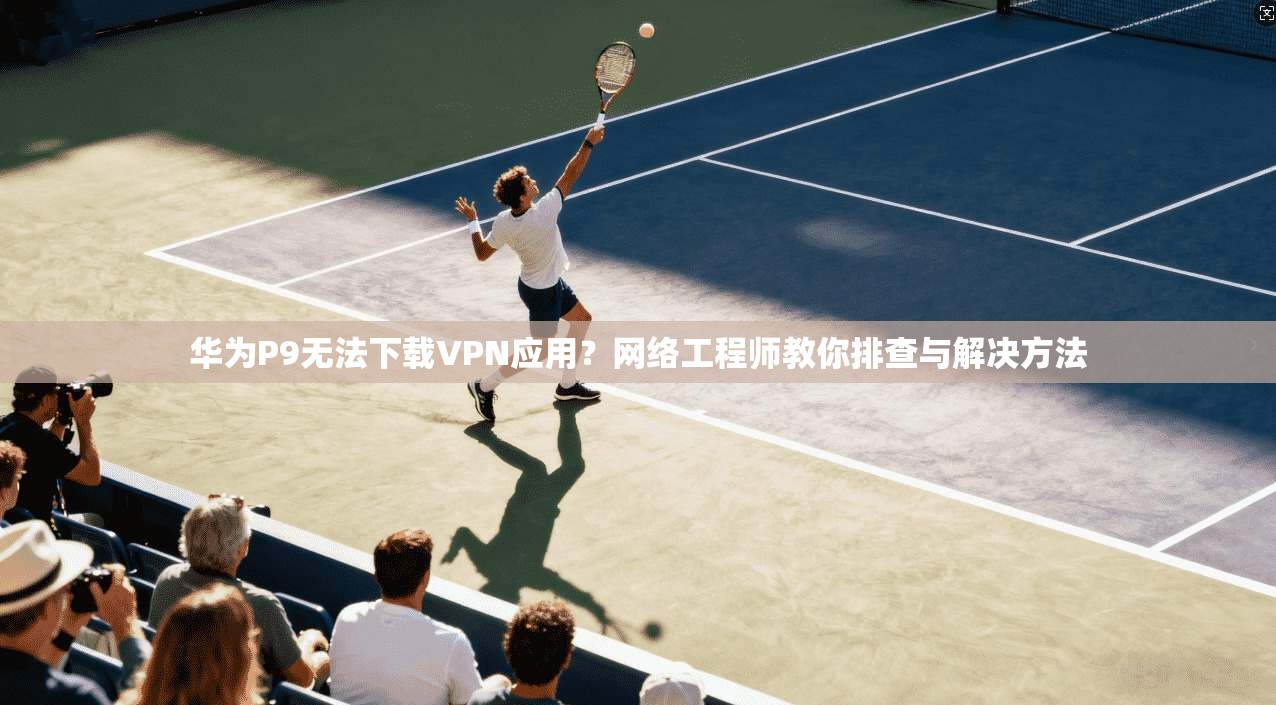 华为P9无法下载VPN应用？网络工程师教你排查与解决方法