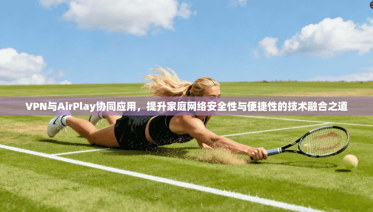 VPN与AirPlay协同应用,提升家庭网络安全性与便捷性的技术融合之道