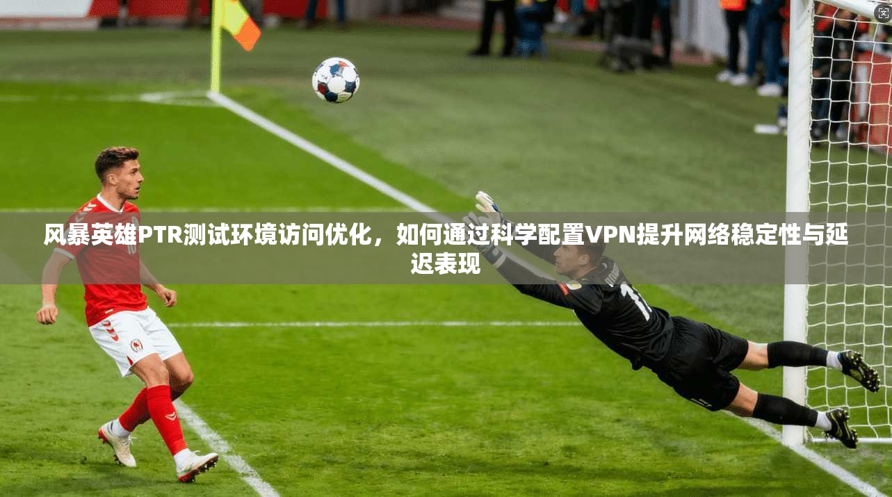 风暴英雄PTR测试环境访问优化,如何通过科学配置VPN提升网络稳定性与延迟表现