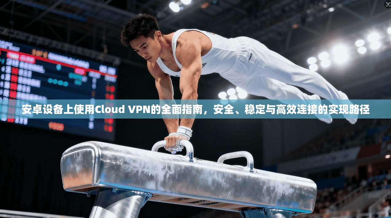 安卓设备上使用Cloud VPN的全面指南，安全、稳定与高效连接的实现路径