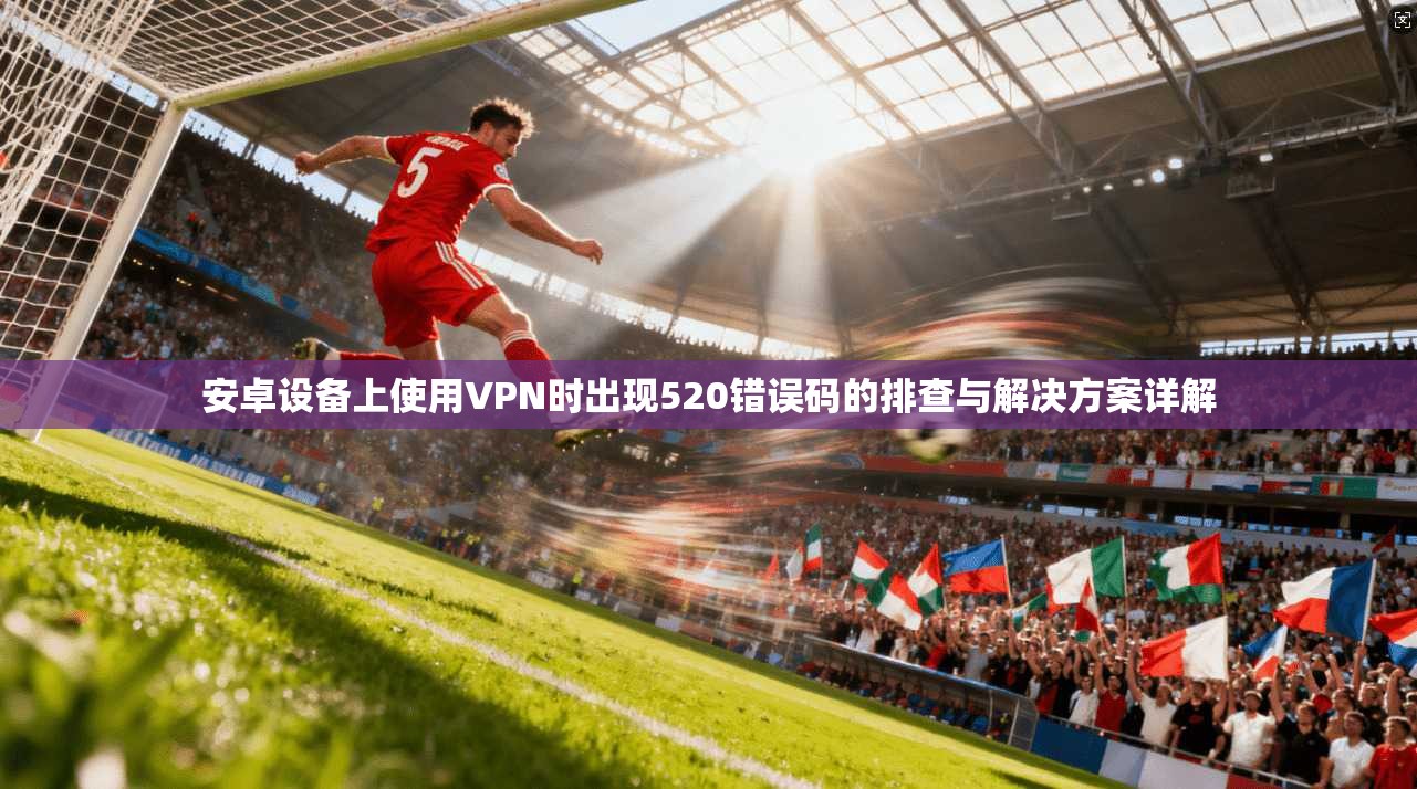 安卓设备上使用VPN时出现520错误码的排查与解决方案详解
