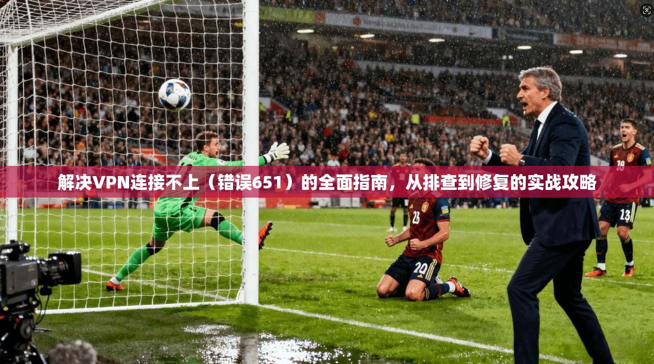 解决VPN连接不上(错误651)的全面指南,从排查到修复的实战攻略