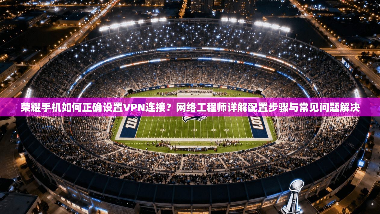 荣耀手机如何正确设置VPN连接？网络工程师详解配置步骤与常见问题解决