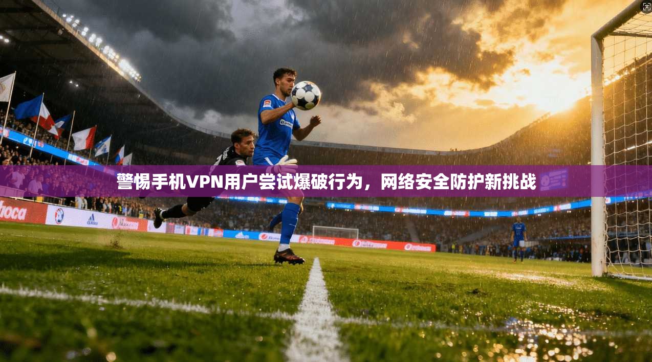 警惕手机VPN用户尝试爆破行为,网络安全防护新挑战