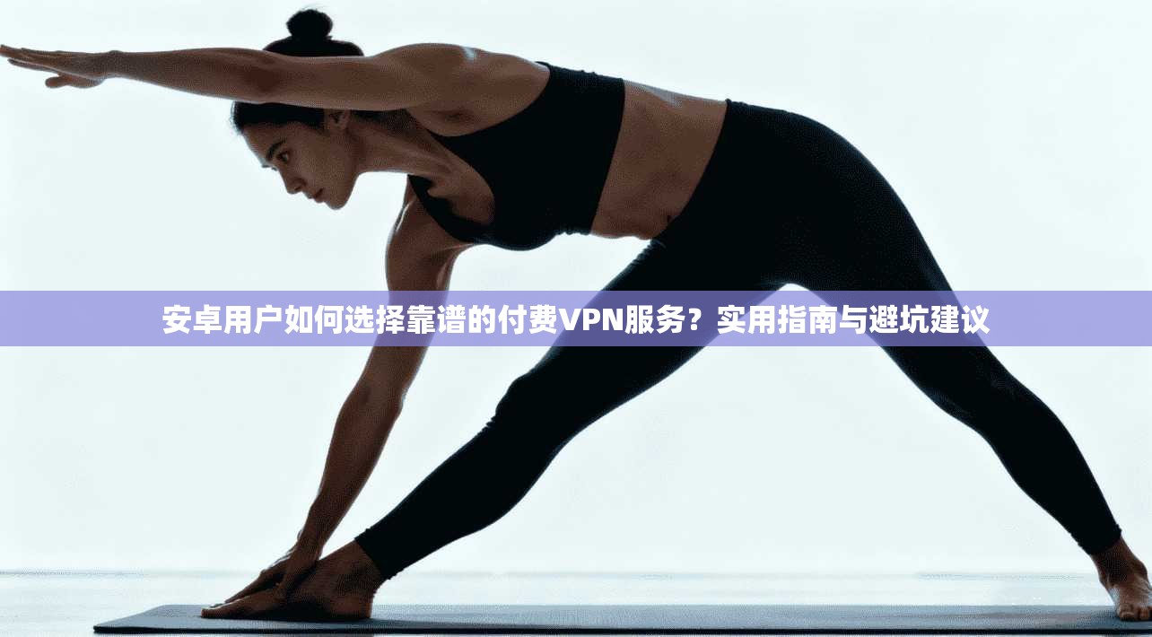 安卓用户如何选择靠谱的付费VPN服务？实用指南与避坑建议