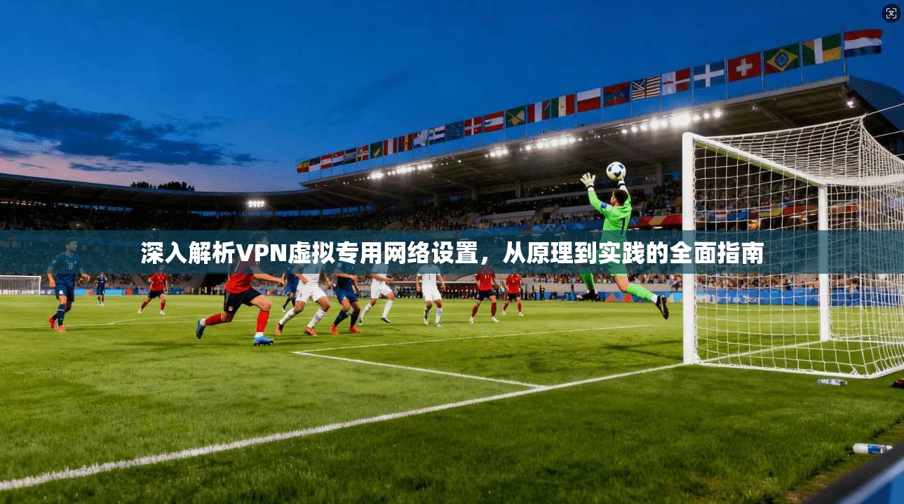 深入解析VPN虚拟专用网络设置，从原理到实践的全面指南