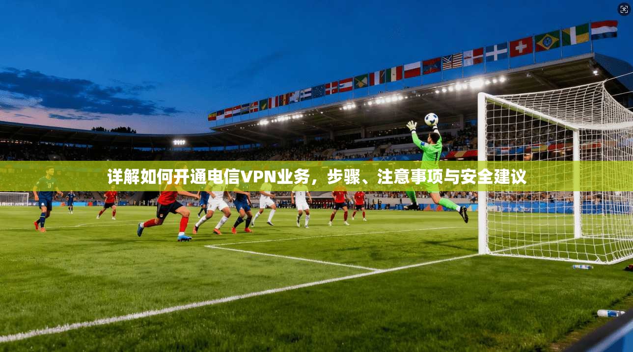 详解如何开通电信VPN业务，步骤、注意事项与安全建议