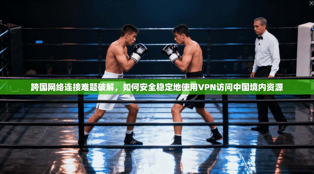 跨国网络连接难题破解,如何安全稳定地使用VPN访问中国境内资源