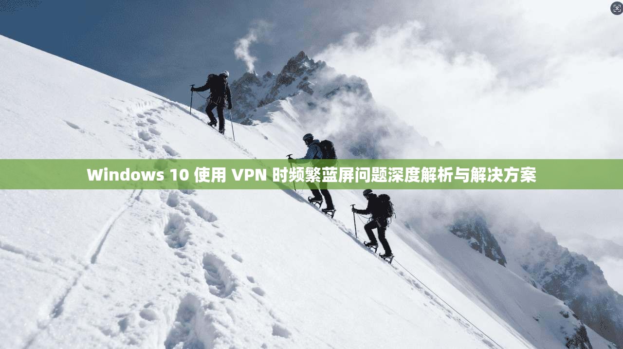Windows 10 使用 VPN 时频繁蓝屏问题深度解析与解决方案